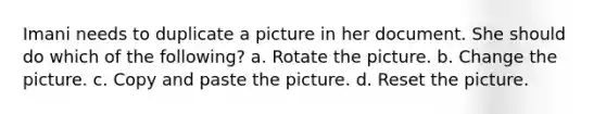 Imani needs to duplicate a picture in her document. She should do which of the following? a. Rotate the picture. b. Change the picture. c. Copy and paste the picture. d. Reset the picture.