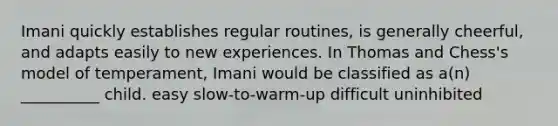 Imani quickly establishes regular routines, is generally cheerful, and adapts easily to new experiences. In Thomas and Chess's model of temperament, Imani would be classified as a(n) __________ child. easy slow-to-warm-up difficult uninhibited