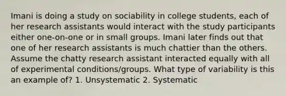 Imani is doing a study on sociability in college students, each of her research assistants would interact with the study participants either one-on-one or in small groups. Imani later finds out that one of her research assistants is much chattier than the others. Assume the chatty research assistant interacted equally with all of experimental conditions/groups. What type of variability is this an example of? 1. Unsystematic 2. Systematic