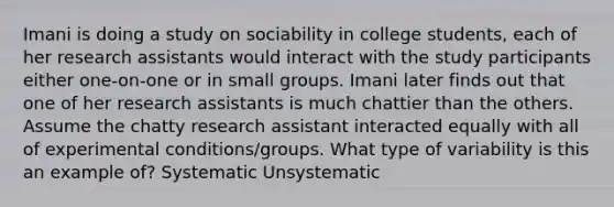 Imani is doing a study on sociability in college students, each of her research assistants would interact with the study participants either one-on-one or in small groups. Imani later finds out that one of her research assistants is much chattier than the others. Assume the chatty research assistant interacted equally with all of experimental conditions/groups. What type of variability is this an example of? Systematic Unsystematic