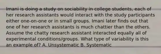 Imani is doing a study on sociability in college students, each of her research assistants would interact with the study participants either one-on-one or in small groups. Imani later finds out that one of her research assistants is much chattier than the others. Assume the chatty research assistant interacted equally all of experimental conditions/groups. What type of variability is this an example of? A. Unsystematic B. Systematic