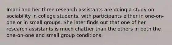 Imani and her three research assistants are doing a study on sociability in college students, with participants either in one-on-one or in small groups. She later finds out that one of her research assistants is much chattier than the others in both the one-on-one and small group conditions.