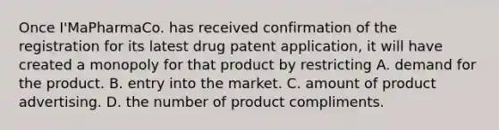 Once I'MaPharmaCo. has received confirmation of the registration for its latest drug patent application, it will have created a monopoly for that product by restricting A. demand for the product. B. entry into the market. C. amount of product advertising. D. the number of product compliments.