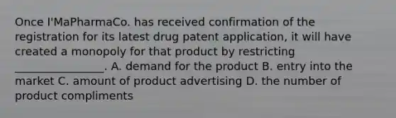 Once I'MaPharmaCo. has received confirmation of the registration for its latest drug patent application, it will have created a monopoly for that product by restricting ________________. A. demand for the product B. entry into the market C. amount of product advertising D. the number of product compliments