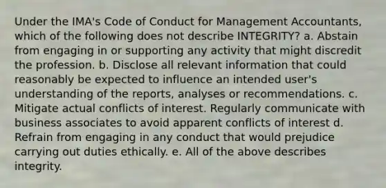 Under the IMA's Code of Conduct for Management Accountants, which of the following does not describe INTEGRITY? a. Abstain from engaging in or supporting any activity that might discredit the profession. b. Disclose all relevant information that could reasonably be expected to influence an intended user's understanding of the reports, analyses or recommendations. c. Mitigate actual conflicts of interest. Regularly communicate with business associates to avoid apparent conflicts of interest d. Refrain from engaging in any conduct that would prejudice carrying out duties ethically. e. All of the above describes integrity.