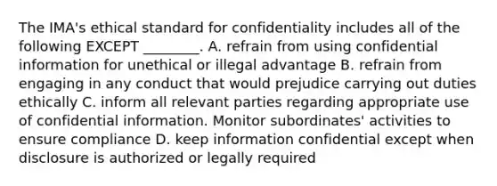 The​ IMA's ethical standard for confidentiality includes all of the following EXCEPT​ ________. A. refrain from using confidential information for unethical or illegal advantage B. refrain from engaging in any conduct that would prejudice carrying out duties ethically C. inform all relevant parties regarding appropriate use of confidential information. Monitor​ subordinates' activities to ensure compliance D. keep information confidential except when disclosure is authorized or legally required