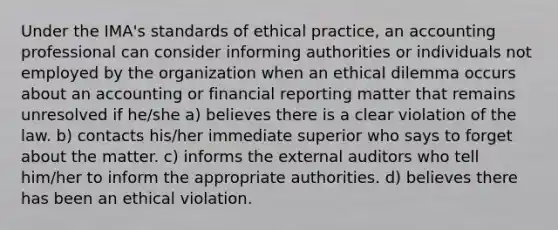 Under the IMA's standards of ethical practice, an accounting professional can consider informing authorities or individuals not employed by the organization when an ethical dilemma occurs about an accounting or financial reporting matter that remains unresolved if he/she a) believes there is a clear violation of the law. b) contacts his/her immediate superior who says to forget about the matter. c) informs the external auditors who tell him/her to inform the appropriate authorities. d) believes there has been an ethical violation.