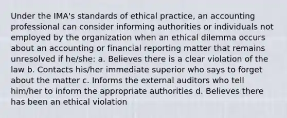 Under the IMA's standards of ethical practice, an accounting professional can consider informing authorities or individuals not employed by the organization when an ethical dilemma occurs about an accounting or financial reporting matter that remains unresolved if he/she: a. Believes there is a clear violation of the law b. Contacts his/her immediate superior who says to forget about the matter c. Informs the external auditors who tell him/her to inform the appropriate authorities d. Believes there has been an ethical violation