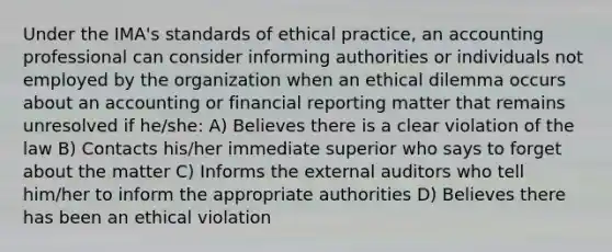 Under the IMA's standards of ethical practice, an accounting professional can consider informing authorities or individuals not employed by the organization when an ethical dilemma occurs about an accounting or financial reporting matter that remains unresolved if he/she: A) Believes there is a clear violation of the law B) Contacts his/her immediate superior who says to forget about the matter C) Informs the external auditors who tell him/her to inform the appropriate authorities D) Believes there has been an ethical violation