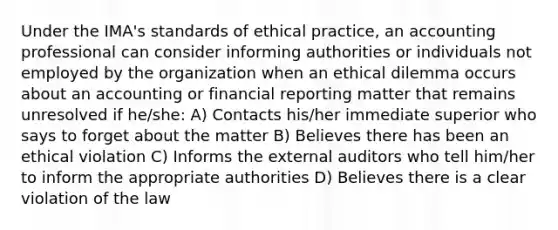 Under the IMA's standards of ethical practice, an accounting professional can consider informing authorities or individuals not employed by the organization when an ethical dilemma occurs about an accounting or financial reporting matter that remains unresolved if he/she: A) Contacts his/her immediate superior who says to forget about the matter B) Believes there has been an ethical violation C) Informs the external auditors who tell him/her to inform the appropriate authorities D) Believes there is a clear violation of the law