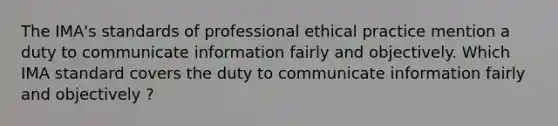 The IMA's standards of professional ethical practice mention a duty to communicate information fairly and objectively. Which IMA standard covers the duty to communicate information fairly and objectively ?