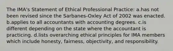 The IMA's Statement of Ethical Professional Practice: a.has not been revised since the Sarbanes-Oxley Act of 2002 was enacted. b.applies to all accountants with accounting degrees. c.is different depending on the state where the accountant is practicing. d.lists overarching ethical principles for IMA members which include honesty, fairness, objectivity, and responsibility.