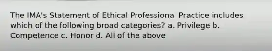 The IMA's Statement of Ethical Professional Practice includes which of the following broad categories? a. Privilege b. Competence c. Honor d. All of the above