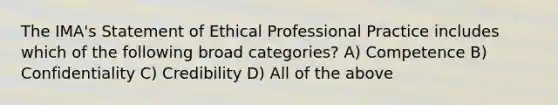 The IMA's Statement of Ethical Professional Practice includes which of the following broad categories? A) Competence B) Confidentiality C) Credibility D) All of the above