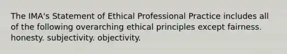 The IMA's Statement of Ethical Professional Practice includes all of the following overarching ethical principles except fairness. honesty. subjectivity. objectivity.