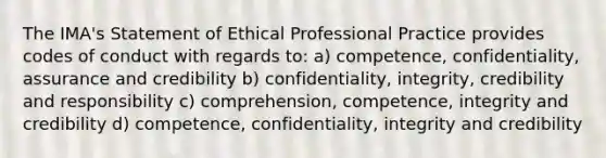 The IMA's Statement of Ethical Professional Practice provides codes of conduct with regards to: a) competence, confidentiality, assurance and credibility b) confidentiality, integrity, credibility and responsibility c) comprehension, competence, integrity and credibility d) competence, confidentiality, integrity and credibility