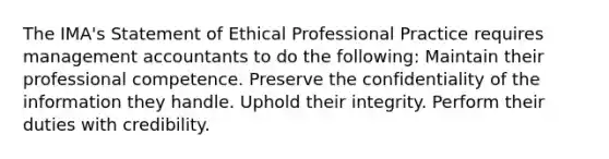 The IMA's Statement of Ethical Professional Practice requires management accountants to do the following: Maintain their professional competence. Preserve the confidentiality of the information they handle. Uphold their integrity. Perform their duties with credibility.