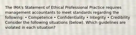 The​ IMA's Statement of Ethical Professional Practice requires management accountants to meet standards regarding the​ following: • Competence • Confidentiality • Integrity • Credibility Consider the following situations (below). Which guidelines are violated in each​ situation?