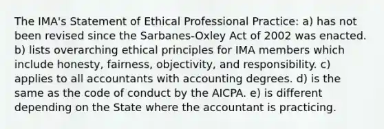 The IMA's Statement of Ethical Professional Practice: a) has not been revised since the Sarbanes-Oxley Act of 2002 was enacted. b) lists overarching ethical principles for IMA members which include honesty, fairness, objectivity, and responsibility. c) applies to all accountants with accounting degrees. d) is the same as the code of conduct by the AICPA. e) is different depending on the State where the accountant is practicing.