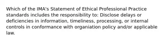 Which of the IMA's Statement of Ethical Professional Practice standards includes the responsibility to: Disclose delays or deficiencies in information, timeliness, processing, or internal controls in conformance with organiation policy and/or applicable law.