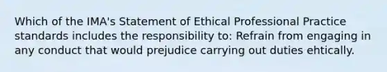 Which of the IMA's Statement of Ethical Professional Practice standards includes the responsibility to: Refrain from engaging in any conduct that would prejudice carrying out duties ehtically.