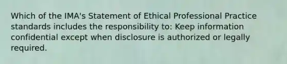 Which of the IMA's Statement of Ethical Professional Practice standards includes the responsibility to: Keep information confidential except when disclosure is authorized or legally required.