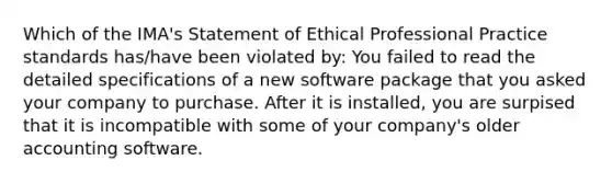 Which of the IMA's Statement of Ethical Professional Practice standards has/have been violated by: You failed to read the detailed specifications of a new software package that you asked your company to purchase. After it is installed, you are surpised that it is incompatible with some of your company's older accounting software.