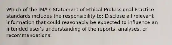 Which of the IMA's Statement of Ethical Professional Practice standards includes the responsibility to: Disclose all relevant information that could reasonably be expected to influence an intended user's understanding of the reports, analyses, or recommendations.