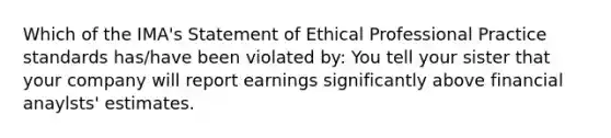 Which of the IMA's Statement of Ethical Professional Practice standards has/have been violated by: You tell your sister that your company will report earnings significantly above financial anaylsts' estimates.