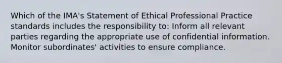 Which of the IMA's Statement of Ethical Professional Practice standards includes the responsibility to: Inform all relevant parties regarding the appropriate use of confidential information. Monitor subordinates' activities to ensure compliance.