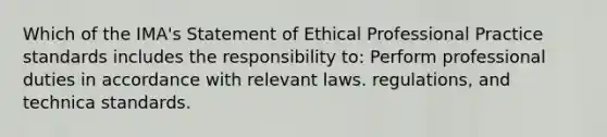 Which of the IMA's Statement of Ethical Professional Practice standards includes the responsibility to: Perform professional duties in accordance with relevant laws. regulations, and technica standards.