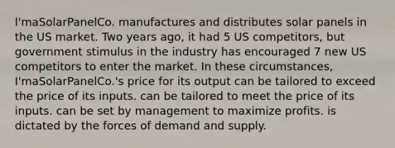 I'maSolarPanelCo. manufactures and distributes solar panels in the US market. Two years ago, it had 5 US competitors, but government stimulus in the industry has encouraged 7 new US competitors to enter the market. In these circumstances, I'maSolarPanelCo.'s price for its output can be tailored to exceed the price of its inputs. can be tailored to meet the price of its inputs. can be set by management to maximize profits. is dictated by the forces of demand and supply.