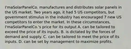 I'maSolarPanelCo. manufactures and distributes solar panels in the US market. Two years ago, it had 5 US competitors, but government stimulus in the industry has encouraged 7 new US competitors to enter the market. In these circumstances, I'maSolarPanelCo.'s price for its output A. can be tailored to exceed the price of its inputs. B. is dictated by the forces of demand and supply. C. can be tailored to meet the price of its inputs. D. can be set by management to maximize profits.