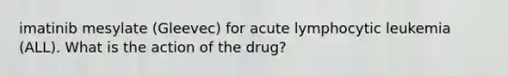 imatinib mesylate (Gleevec) for acute lymphocytic leukemia (ALL). What is the action of the drug?