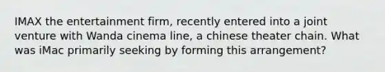 IMAX the entertainment firm, recently entered into a joint venture with Wanda cinema line, a chinese theater chain. What was iMac primarily seeking by forming this arrangement?