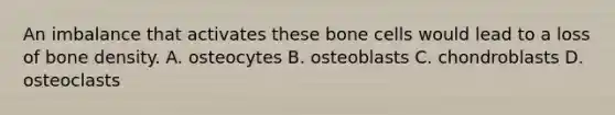 An imbalance that activates these bone cells would lead to a loss of bone density. A. osteocytes B. osteoblasts C. chondroblasts D. osteoclasts