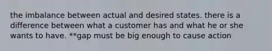 the imbalance between actual and desired states. there is a difference between what a customer has and what he or she wants to have. **gap must be big enough to cause action