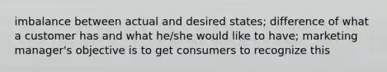 imbalance between actual and desired states; difference of what a customer has and what he/she would like to have; marketing manager's objective is to get consumers to recognize this