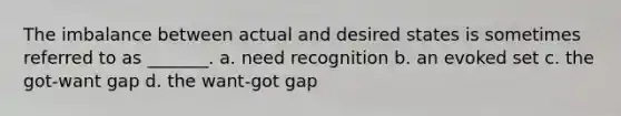 The imbalance between actual and desired states is sometimes referred to as _______. a. need recognition b. an evoked set c. the got-want gap d. the want-got gap