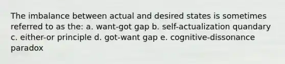 The imbalance between actual and desired states is sometimes referred to as the: a. want-got gap b. self-actualization quandary c. either-or principle d. got-want gap e. cognitive-dissonance paradox