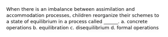 When there is an imbalance between assimilation and accommodation processes, children reorganize their schemes to a state of equilibrium in a process called ______. a. concrete operations b. equilibration c. disequilibrium d. formal operations