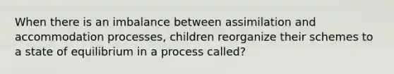 When there is an imbalance between assimilation and accommodation processes, children reorganize their schemes to a state of equilibrium in a process called?