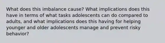 What does this imbalance cause? What implications does this have in terms of what tasks adolescents can do compared to adults, and what implications does this having for helping younger and older adolescents manage and prevent risky behavior?