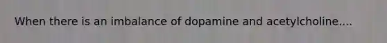 When there is an imbalance of dopamine and acetylcholine....