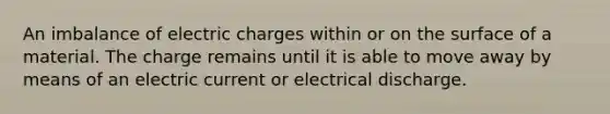 An imbalance of electric charges within or on the surface of a material. The charge remains until it is able to move away by means of an electric current or electrical discharge.