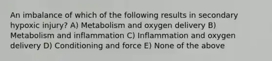 An imbalance of which of the following results in secondary hypoxic injury? A) Metabolism and oxygen delivery B) Metabolism and inflammation C) Inflammation and oxygen delivery D) Conditioning and force E) None of the above