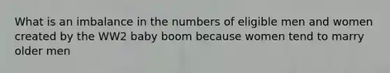 What is an imbalance in the numbers of eligible men and women created by the WW2 baby boom because women tend to marry older men