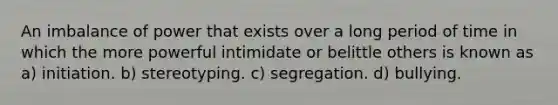 An imbalance of power that exists over a long period of time in which the more powerful intimidate or belittle others is known as a) initiation. b) stereotyping. c) segregation. d) bullying.