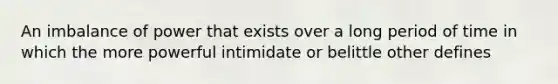 An imbalance of power that exists over a long period of time in which the more powerful intimidate or belittle other defines