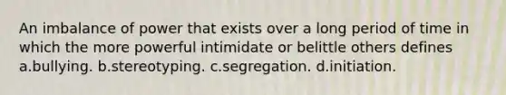 An imbalance of power that exists over a long period of time in which the more powerful intimidate or belittle others defines a.bullying. b.stereotyping. c.segregation. d.initiation.